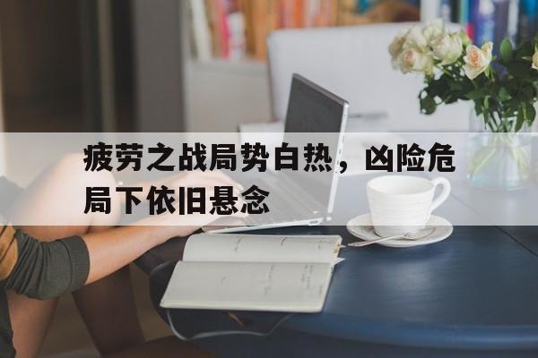 疲劳之战局势白热，凶险危局下依旧悬念的简单介绍